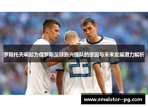 罗斯托夫崛起为俄罗斯足球新兴强队的原因与未来发展潜力解析