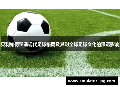 贝利如何塑造现代足球格局及其对全球足球文化的深远影响
