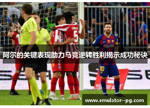 阿尔的关键表现助力马竞逆转胜利揭示成功秘诀 阿尔的关键表现助力马竞逆转胜利揭示成功秘诀