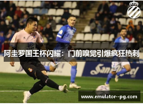 阿圭罗国王杯闪耀:门前嗅觉引爆疯狂热刺 阿圭罗国王杯闪耀:门前嗅觉引爆疯狂热刺