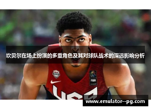 坎贝尔在场上扮演的多重角色及其对球队战术的深远影响分析