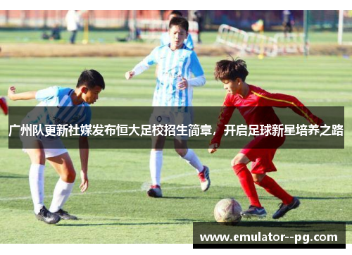 广州队更新社媒发布恒大足校招生简章，开启足球新星培养之路