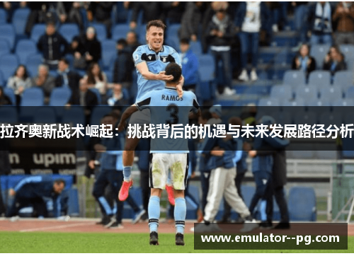 拉齐奥新战术崛起：挑战背后的机遇与未来发展路径分析