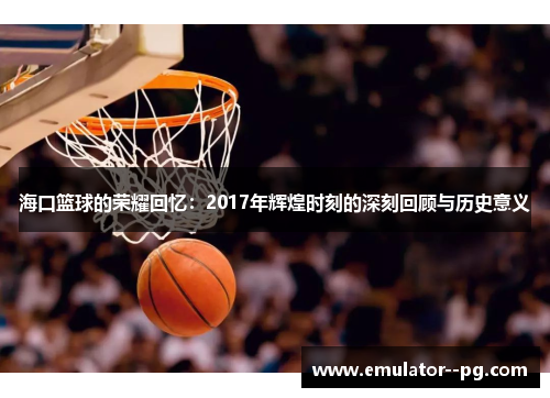 海口篮球的荣耀回忆：2017年辉煌时刻的深刻回顾与历史意义