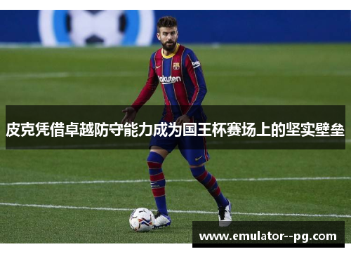 皮克凭借卓越防守能力成为国王杯赛场上的坚实壁垒