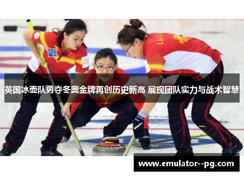 英国冰壶队勇夺冬奥金牌再创历史新高 展现团队实力与战术智慧 英国冰壶队勇夺冬奥金牌再创历史新高 展现团队实力与战术智慧