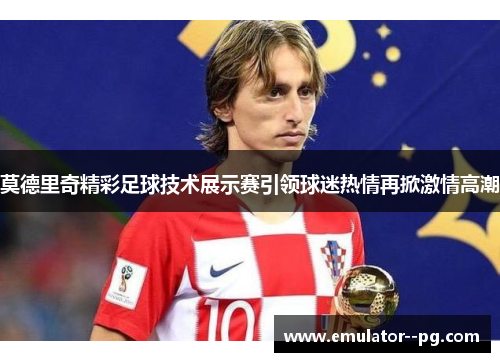 莫德里奇精彩足球技术展示赛引领球迷热情再掀激情高潮 莫德里奇精彩足球技术展示赛引领球迷热情再掀激情高潮