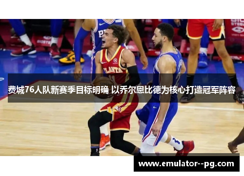 费城76人队新赛季目标明确 以乔尔恩比德为核心打造冠军阵容