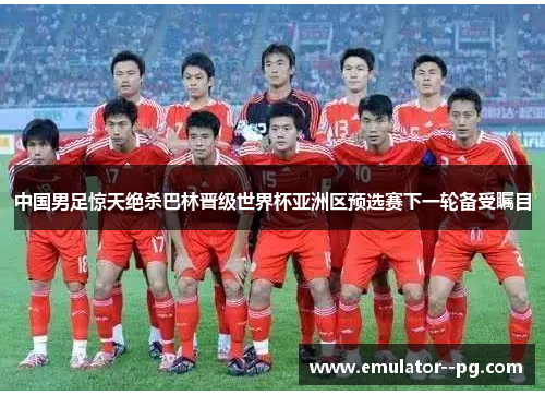 中国男足惊天绝杀巴林晋级世界杯亚洲区预选赛下一轮备受瞩目 中国男足惊天绝杀巴林晋级世界杯亚洲区预选赛下一轮备受瞩目