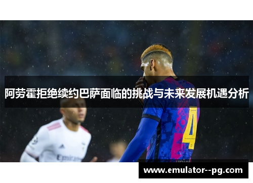 阿劳霍拒绝续约巴萨面临的挑战与未来发展机遇分析